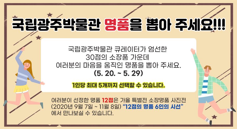 국립광주박물관 명품을 뽑아 주세요!!! 국립광주박물관 큐레이터가 엄선한 30점의 소장품 가운데여러분의 마음을 움직인 명품을 뽑아 주세요.(5. 20. ~ 5. 29.)여러분이 선정한 명품 12점은 가을 특별전 소장명품 사진전(2020년 9월 7일 ~ 11월 8일)“12점의 명품 6인의 시선”에서 만나보실 수 있습니다. 