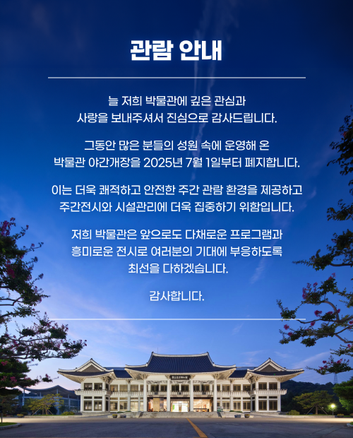 관람 안내

늘 저희 박물관에 깊은 관심과 사랑을 보내주셔서 진심으로 감사드립니다.

그동안 많은 분들의 성원 속에 운영해 온 박물관 야간개장을 2025년 7월 1일부터 폐지합니다.

이는 더욱 쾌적하고 안전한 주간 관람 환경을 제공하고 주간전시와 시설관리에 더욱 집중하기 위함입니다.

저희 박물관은 앞으로도 다채로운 프로그램과 흥미로운 전시로 여러분의 기대에 부응하도록 최선을 다하겠습니다.

감사합니다.