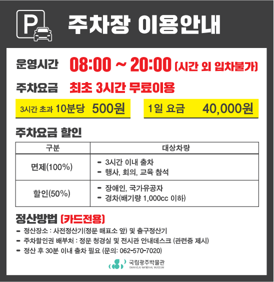 p 주차장 이용안내 / 운영시간 08:00~20:00(시간 외 입차불가) / 주차요금 :최초 3시간 무료 이용(3시간 초과 10분당 500원, 1일 요금 40,000원)/ 주차요금 할인( 면제(100%)(구분), 면제 대상차랑 : 3시간 이내 출차, 행사,회의,교육 참석, 할인(50%)(구분), 할인 대상차량:장애인, 국가유공자, 경차(배기량 1,000cc 이하)) / 정산방법(카드전용) 정산장소:사전정산기(정문 매표소 앞)및 출구정산기, 주차할인권 배부처 :정문 청경실 및 전시관 안내데스크(관련중 제시), 정산 후 30분 이내 출차 필요(문의:062-570-7020), 국립광주박물관GWANGJU NATIONAL MUSEUM