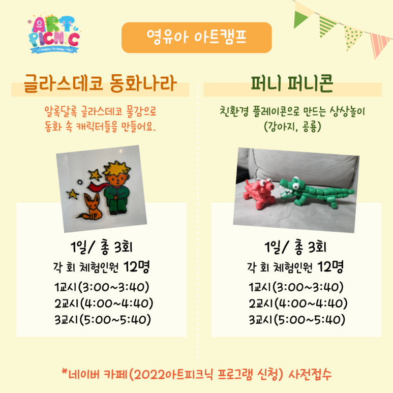 영유아 아트캠프 글라스데코 동화나라 알록달록 글라스데코 물감으로 동화 속 캐릭터들을 만들어요 1일 총 3회 각 회 체험인원 12명 1교시(3:00~3:40) 2교시(4:00~4:40) 3교시(5:00~5:40) 퍼니 퍼니콘 친환경 플레이콘으로 만드는 상상놀이(강아지 공룡) 1일 총 3회 각회 체험인원 12명 1교시(3:00~4:40) 2교시(4:00~4:40) 3교시(5:00~5:40) 네이버 카페(2022아트피크닉 프로그램 신청) 사전 접수