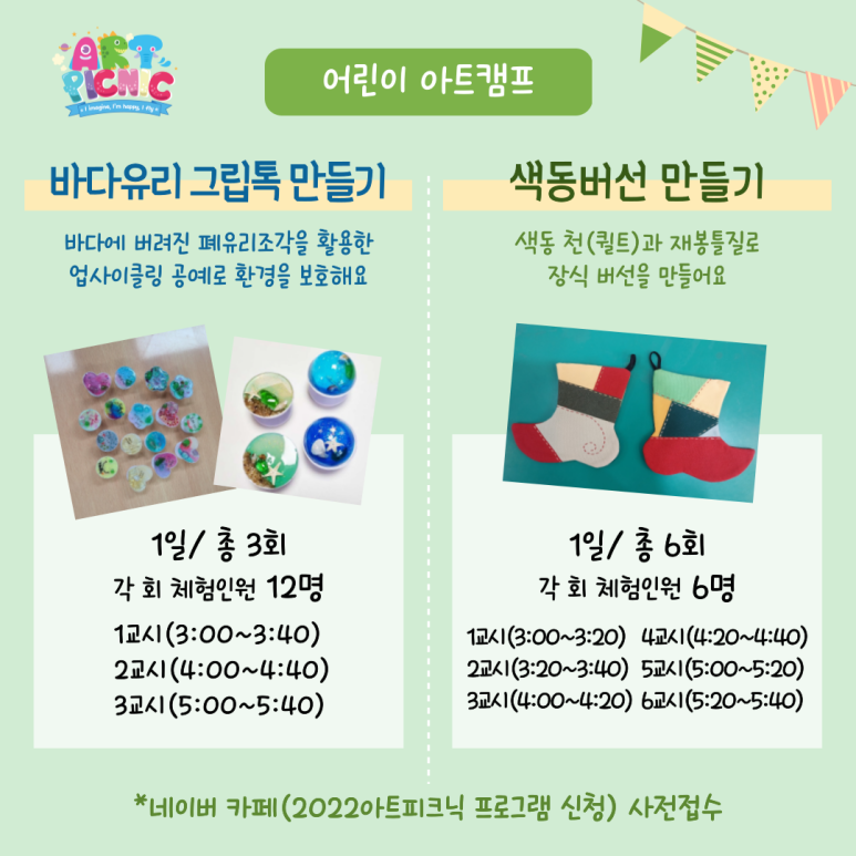 어린이 아트캠프 바다유리 그립톡 만들기 바다에 버려진 폐유리조각을 활용한 업사이클링 공예로 환경을 보호해요 1일 총 3회 각 회 체험인원 12명 1교시(3:00~3:40) 2교시(4:00~4:40) 3교시(5:00~5:40) 색동버선 만들기 색동 천(퀼트)과 재봉틀질로 장식 버선을 만들어요 1일 총 6회 각 회 체험인원 6명 1교시(3:00~3:20) 2교시(3:20~3:40) 3교시(4:00~4:20) 4교시(4:20~4:40) 5교시(5:00~5:20) 6교시(5:20~5:40) 네이버 카페(2022아트피크닉 프로그램 신청) 사전접수