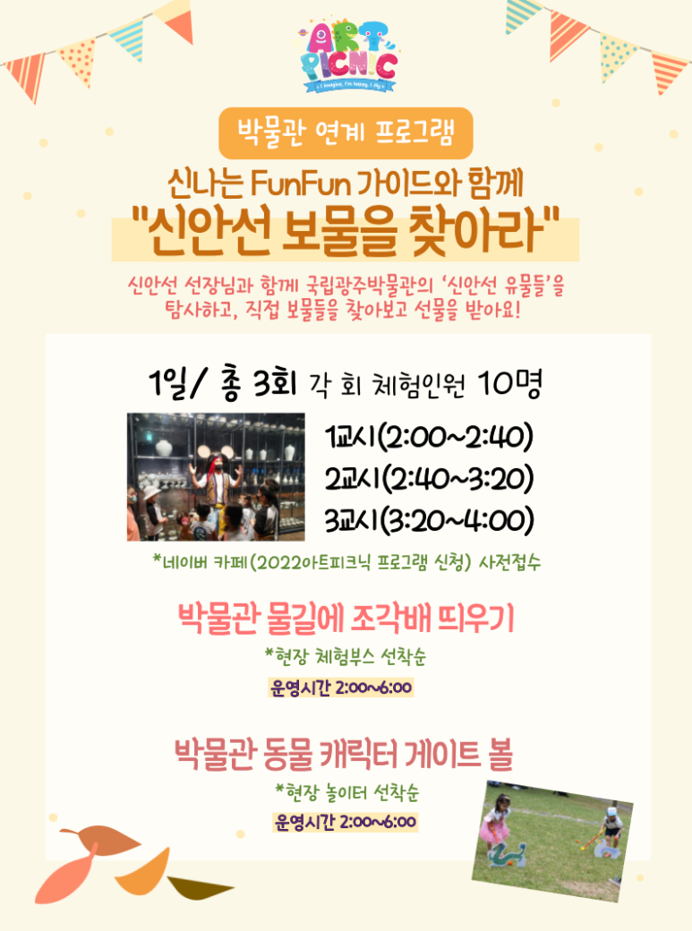 박물관 연계 프로그램 신나는 Fun Fun 가이드와 함께 신안선 보물을 찾아라 신안선 선장님과 함게 국립광주박물관의 신안선 유물들을 탐사하고 직접 보물들을 찾아보고 선물을 받아요 1일 총 3회 각 회 체험인원 10명 1교시(2:00~2:40) 2교시(2:40~3:20) 3교시(3:20~4:00) 네이버 카페(2022아트피크닉 프로그램 신청) 사전접수 박물관 물길에 조각배 띄우기 현장 체험부스 선착순 운영시간 2:00~6:00 박물관 동물 캐릭터 게이트 볼 현장 놀이터 선착순 운영시간 2:00~6:00