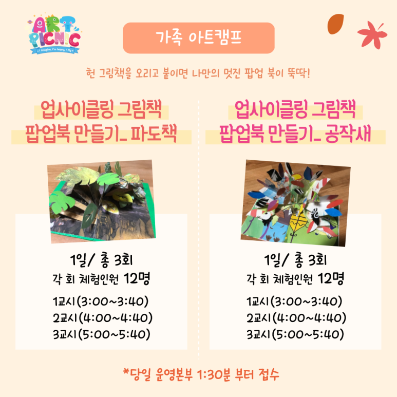 가족 아트캠프 헌 그림책을 오리고 붙이면 나만의 멋진 팝업 북이 뚝딱 업사이클링 그림책 팝업북 만들기 파도책 1일 총3회 각 회 체험인원 12명 1교시(3:00~3:40) 2교시(4:00~4:40) 3교시(5:00~5:40) 업사이클링 그림책 팝업북 만들기 공작새 1일 총 3회 1교시(3:00~3:40) 2교시(4:00~4:40) 3교시(5:00~5:40) 당일 운영본부 1:30분 부터 접수