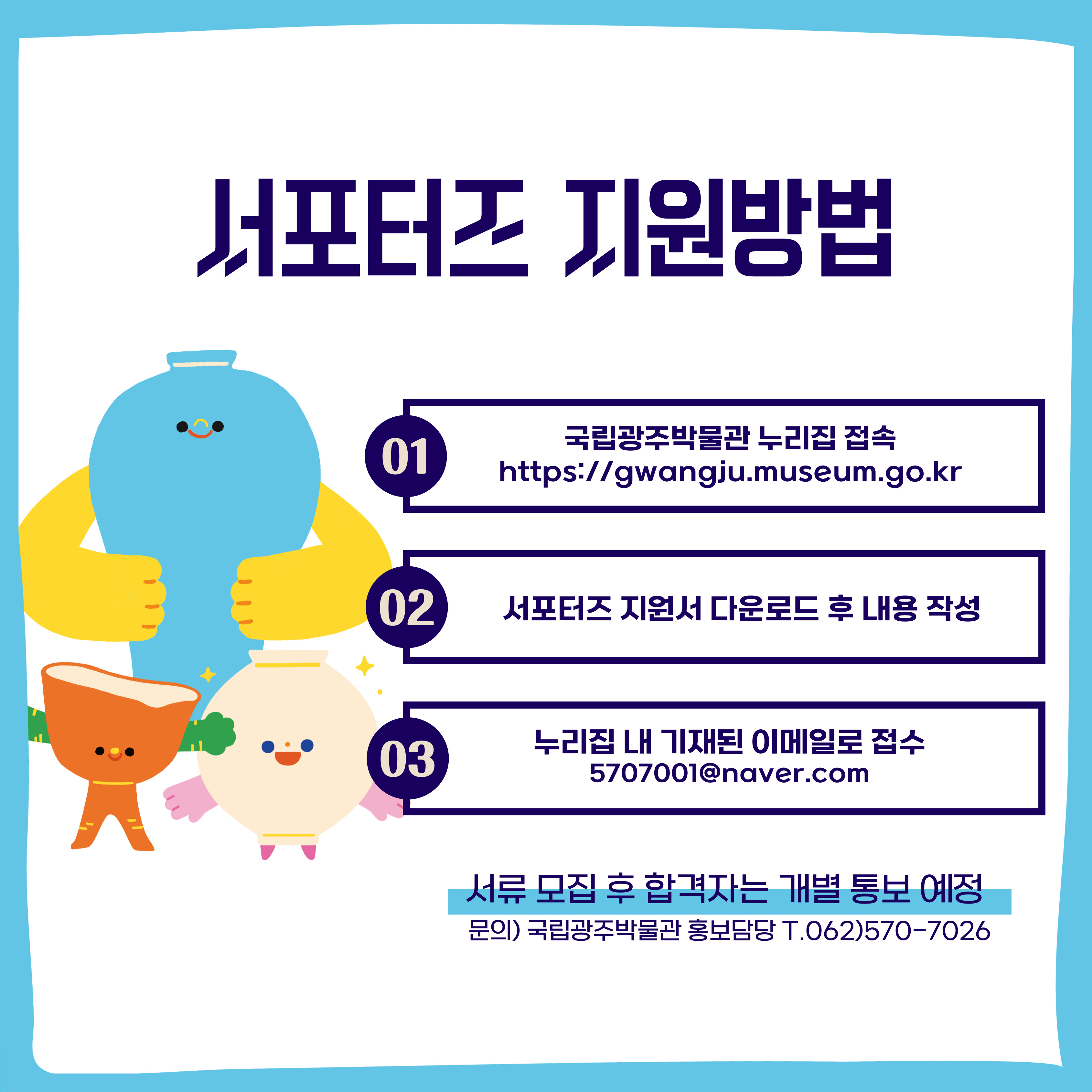 서포터즈 지원방법 : 01국립광주박물관 누리집 접속 https://gwangju.museum.go.kr, 02서포터즈 지원서 다운로드 후 내용 작성, 03누리집 내 기재된 이메일로 접수 5707001@naver.com, 서류 모집 후 합격자는 개별 통보 예정, 문의)국립광주박물관 홍보담당 T.062)570-7026