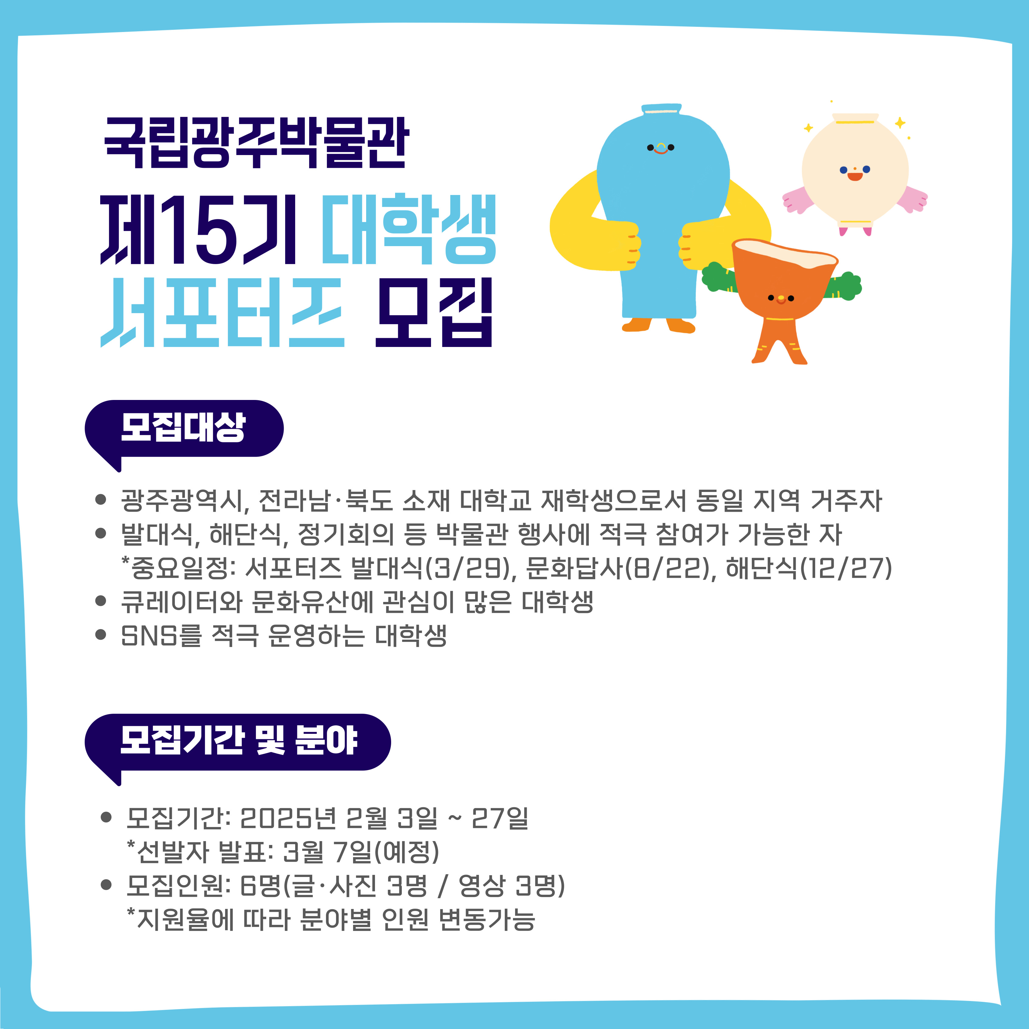 국립광주박물관 제15기 대학생 서포터즈 모집, 모집대상 : 광주광역시, 전라남·북도 소재 대학교 재학생으로서 동일 지역 거주자, 발대식, 해단식, 정기회의 등 박물관 행사에 적극 참여가 가능한자(*중요일정:서포터즈 발대식(3월29일), 문화답사(8월22일), 해단식(12월27일)), 큐레이터와 문화유산에 관심이 많은 대학생, SNS를 적극 운영하는 대학생, 모집기간 및 분야 : 모집기간:2025년 2월 3일 ~ 27일(*선발자 발표:3월 7일(예정)), 모집인원:6명(글·사진 3명,영상3명)(*지원율에 따라 분야별 인원 변동가능)
