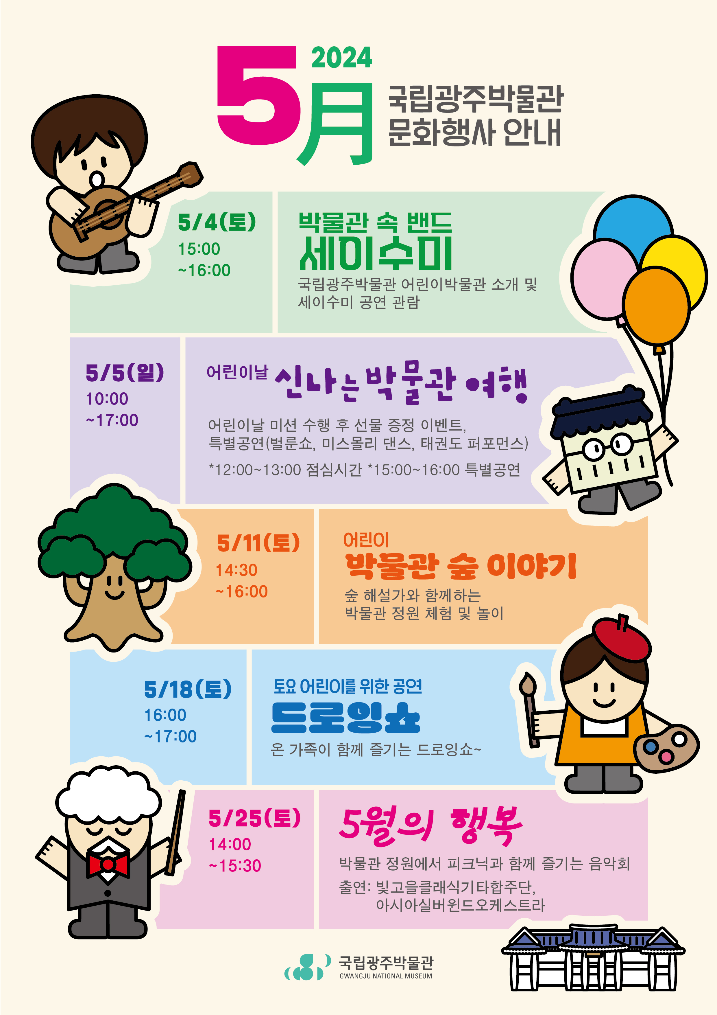 2024 5月국립광주박물관 문화행사 안내 5/4(토) 15:00~16:00 박물관 속 밴드 세이수미: 국립광주박물관 어린이박물관 소개 및 세이수미 공연 관람,  5/5(일) 10:00~17:00 어린이날 신나는 박물관 여행 : 어린이날 미션 수행 후 선물 증정 이벤트, 특별공연(벌룬쇼, 미스몰리 댄스, 태권도 퍼포먼스 *12:00~13:00 점심시간 *15:00~16:00 특별공연), 5 /11(토) 14:30~16:00 어린이 박물관 숲 이야기 : 숲 해설가와 함께하는 박물관 정원 체험 및 놀이, 5/18(토) 16:00~17:00 토요 어린이를 위한 공연 드로잉쇼 : 온가족이 함께 즐기는 드로잉 쇼~, 5/25(토) 14:00~15:30 5월의 행복 : 박물관 정원에서 피크닉과 함께 즐기는 음악회, 출연 : 빛고을클래식기타합주단, 아시아실버윈드오케스트라, 국립광주박물관GWANGJU NATIONAL MUSEUM