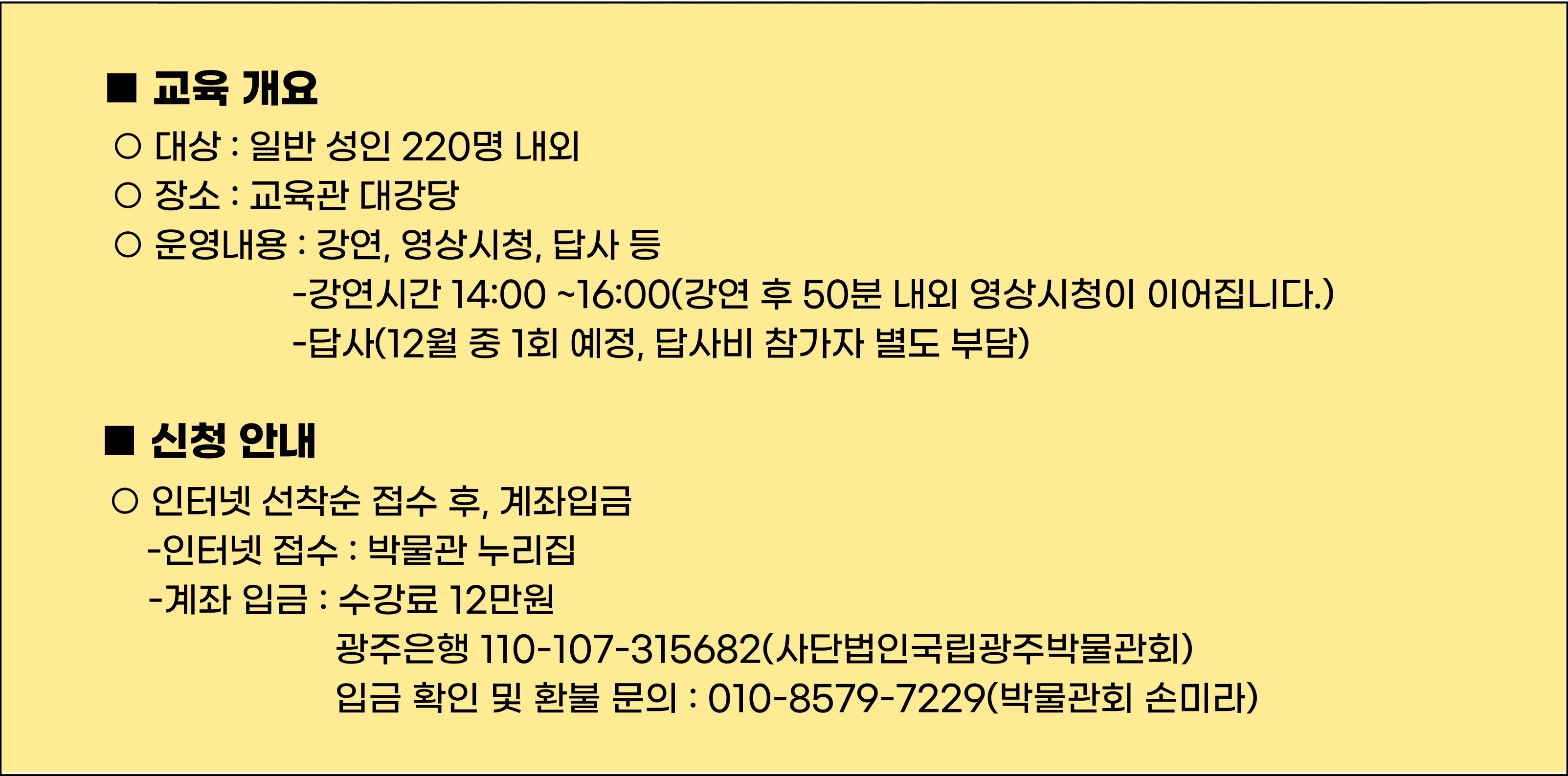 교육 개요 대상: 일반 성인 220명 내외, 장소:교육관 대강당, 운영내용:강연, 영상시청, 답사 등(강연 시간 14:00~16:00, 강연 후 50분 내외 영상시청이 이어집니다, 답사(12월 중 1회 예정, 답사비 참가자 별도 부담)) / 신청 안내 인터넷 선착순 접수 후, 계좌입금, 인터넷 접수: 박물관 누리집, 계좌입금:수강료 12만원, 광주은행 110-107-315682(사단법인국립광주박물관회) 입금 확인 및 환불 문의 : 010-8579-7229(박물관회 손미라)